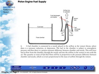 Piston Engine Fuel Supply

 FIGURE 14-2
 Carburretor
 Venturi




                     6.      A fuel chamber is connected to a nozzle placed in the airflow at the venturi throat, where
                     there is a pressure reduction, or depression. The fuel in the chamber is subject to atmospheric
                     pressure and thus there is a positive pressure difference between chamber and nozzle. This will force
                     fuel to flow from the chamber, through the nozzle and into the airflow in the venturi to mix with the
                     air. The quantity or mass of fuel that flows will be in proportion to the pressure difference between
                     chamber and nozzle, which is in turn proportional to the mass of airflow through the venturi.




Chapter 14 Page 3   © G LONGHURST 1999 All Rights Reserved Worldwide
 