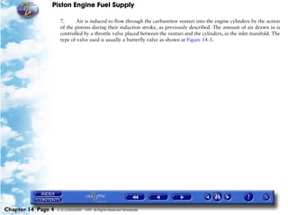 Piston Engine Fuel Supply

                     7.      Air is induced to flow through the carburettor venturi into the engine cylinders by the action
                     of the pistons during their induction stroke, as previously described. The amount of air drawn in is
                     controlled by a throttle valve placed between the venturi and the cylinders, in the inlet manifold. The
                     type of valve used is usually a butterfly valve as shown at Figure 14-3.




Chapter 14 Page 4   © G LONGHURST 1999 All Rights Reserved Worldwide
 
