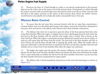 Piston Engine Fuel Supply

                     12.     However, the flow of a fluid through an orifice is not directly proportional to the pressure
                     drop across the orifice, but to the square root of the pressure drop. Consequently as airflow through
                     the venturi increases with increased engine rpm the pressure drop across the jet orifice increases and
                     fuel flow to the engine increases as the square of that pressure drop. Hence the fuel/air mixture
                     would become unacceptably rich at high rpm and/or unacceptably lean at low rpm.

                     Mixture Ratio Control
                     13.    To ensure that the fuel mass flow increases linearly with the air mass flow, maintaining a
                     constant fuel/air ratio over the whole speed range of the engine, some form of fuel flow adjustment is
                     necessary. One such device is the diffuser tube, fitted in many float-chamber carburettors.

                     14.     The diffuser tube relies for its operation upon the effect of the float-operated fuel inlet valve
                     in the float chamber. When the engine is stopped and no fuel is discharging from the fuel nozzle the
                     fuel level in the float chamber will rise until the inlet needle valve is closed. This is known as the
                     static fuel level. When the engine is running the pressure differential created across the jet orifice, or
                     main jet, will ensure that fuel flows from the nozzle. The fuel level in the float chamber will fall, as
                     fuel is drawn off, and the float will fall with it, opening the needle valve. When the needle valve is
                     open just sufficiently so that the fuel flow in equals the fuel flow out the float chamber fuel level will
                     stabilise, but at a lower level in the chamber than when the engine was stationary.
                     15.     The higher the engine rpm the greater the pressure difference across the main jet and the
                     greater the fuel flow from the float chamber. Hence, the further the float must fall before the needle
                     valve is open sufficiently to stabilise the fuel level in the float chamber. From this it can be seen that
                     the float chamber fuel level is proportional to engine speed.

                     16.    The diffuser tube is fitted immediately downstream of the main fuel metering jet as shown at
                     Figure 14-6.




Chapter 14 Page 9   © G LONGHURST 1999 All Rights Reserved Worldwide
 