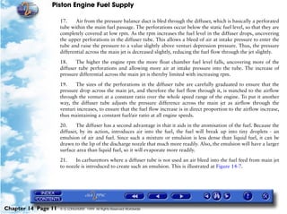 Piston Engine Fuel Supply

                     17.     Air from the pressure balance duct is bled through the diffuser, which is basically a perforated
                     tube within the main fuel passage. The perforations occur below the static fuel level, so that they are
                     completely covered at low rpm. As the rpm increases the fuel level in the diffuser drops, uncovering
                     the upper perforations in the diffuser tube. This allows a bleed of air at intake pressure to enter the
                     tube and raise the pressure to a value slightly above venturi depression pressure. Thus, the pressure
                     differential across the main jet is decreased slightly, reducing the fuel flow through the jet slightly.

                     18.     The higher the engine rpm the more float chamber fuel level falls, uncovering more of the
                     diffuser tube perforations and allowing more air at intake pressure into the tube. The increase of
                     pressure differential across the main jet is thereby limited with increasing rpm.

                     19.    The sizes of the perforations in the diffuser tube are carefully graduated to ensure that the
                     pressure drop across the main jet, and therefore the fuel flow through it, is matched to the airflow
                     through the venturi at a constant ratio over the whole speed range of the engine. To put it another
                     way, the diffuser tube adjusts the pressure difference across the main jet as airflow through the
                     venturi increases, to ensure that the fuel flow increase is in direct proportion to the airflow increase,
                     thus maintaining a constant fuel/air ratio at all engine speeds.

                     20.     The diffuser has a second advantage in that it aids in the atomisation of the fuel. Because the
                     diffuser, by its action, introduces air into the fuel, the fuel will break up into tiny droplets - an
                     emulsion of air and fuel. Since such a mixture or emulsion is less dense than liquid fuel, it can be
                     drawn to the lip of the discharge nozzle that much more readily. Also, the emulsion will have a larger
                     surface area than liquid fuel, so it will evaporate more readily.

                     21.    In carburettors where a diffuser tube is not used an air bleed into the fuel feed from main jet
                     to nozzle is introduced to create such an emulsion. This is illustrated at Figure 14-7.




Chapter 14 Page 11   © G LONGHURST 1999 All Rights Reserved Worldwide
 