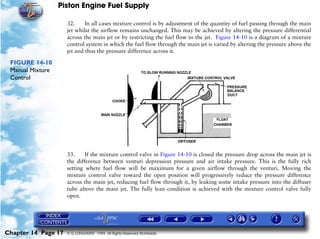 Piston Engine Fuel Supply

                     32.     In all cases mixture control is by adjustment of the quantity of fuel passing through the main
                     jet whilst the airflow remains unchanged. This may be achieved by altering the pressure differential
                     across the main jet or by restricting the fuel flow to the jet. Figure 14-10 is a diagram of a mixture
                     control system in which the fuel flow through the main jet is varied by altering the pressure above the
                     jet and thus the pressure difference across it.

 FIGURE 14-10
 Manual Mixture
 Control




                     33.     If the mixture control valve in Figure 14-10 is closed the pressure drop across the main jet is
                     the difference between venturi depression pressure and air intake pressure. This is the fully rich
                     setting where fuel flow will be maximum for a given airflow through the venturi. Moving the
                     mixture control valve toward the open position will progressively reduce the pressure difference
                     across the main jet, reducing fuel flow through it, by leaking some intake pressure into the diffuser
                     tube above the main jet. The fully lean condition is achieved with the mixture control valve fully
                     open.




Chapter 14 Page 17   © G LONGHURST 1999 All Rights Reserved Worldwide
 