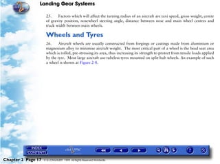 Landing Gear Systems

                     25.    Factors which will affect the turning radius of an aircraft are taxi speed, gross weight, centre
                     of gravity position, nosewheel steering angle, distance between nose and main wheel centres and
                     track width between main wheels.

                     Wheels and Tyres
                     26.     Aircraft wheels are usually constructed from forgings or castings made from aluminium or
                     magnesium alloy to minimise aircraft weight. The most critical part of a wheel is the bead seat area
                     which is rolled, pre-stressing its area, thus increasing its strength to protect from tensile loads applied
                     by the tyre. Most large aircraft use tubeless tyres mounted on split-hub wheels. An example of such
                     a wheel is shown at Figure 2-8.




Chapter 2 Page 17   © G LONGHURST 1999 All Rights Reserved Worldwide
 
