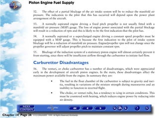 Piston Engine Fuel Supply

                     52.    The effect of a partial blockage of the air intake system will be to reduce the manifold air
                     pressure. The indication to the pilot that this has occurred will depend upon the power plant
                     arrangement of the aircraft.

                     53.     A normally aspirated engine driving a fixed pitch propeller is not usually fitted with a
                     manifold air pressure (MAP) gauge. The loss of engine power associated with the partial blockage
                     will result in a reduction of rpm and this is likely to be the first indication that the pilot has.

                     54.    A normally aspirated or a supercharged engine driving a constant speed propeller must be
                     equipped with a MAP gauge. This is because the first indication to the pilot of intake system
                     blockage will be a reduction of manifold air pressure. Engine/propeller rpm will not change since the
                     propeller governor will adjust propeller pitch to maintain constant rpm.
                     55.    Blockage of the induction system of a stationary piston engine will almost certainly prevent it
                     from starting, since there will be insufficient airflow through the carburettor to initiate fuel flow.

                     Carburettor Disadvantages
                     56.    The venturi, or choke carburettor has a number of disadvantages, which were appreciated
                     early in the development of aircraft piston engines. In the main, these disadvantages affect the
                     maximum power available from the engine. In summary they are:

                                        •        The fuel in the float chamber of the carburettor is subject to gravity and iner-
                                                 tia, resulting in variations of the mixture strength during manoeuvres and an
                                                 inability to function in inverted flight.
                                        •        The choke, or venturi tube, has a tendency to icing in certain conditions. This
                                                 must be countered with heating, which reduces engine power by reducing inlet
                                                 air density.




Chapter 14 Page 26   © G LONGHURST 1999 All Rights Reserved Worldwide
 