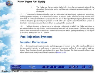 Piston Engine Fuel Supply

                                        •        The choke and the protruding fuel nozzles from the carburettor jets impede the
                                                 flow of air through the intake and therefore reduce the volumetric efficiency of
                                                 the engine.
                     57.      Consequently, the float chamber type of carburettor has been largely superseded, particularly
                     in high-powered engines, by systems in which fuel is injected under pressure directly into the inlet
                     manifold. In some cases the fuel is directed into the eye of the supercharger impeller, but more often
                     individual nozzles positioned just upstream of each inlet valve inject it into the induction system. In
                     this latter system an even distribution of fuel to each cylinder is achieved.

                     58.     Fuel injection may be by means of an injection carburettor, in which the choke is retained as
                     the method of measuring airflow. More commonly however, it is by means of a fuel injection pump
                     in which the maintenance of the correct air/fuel ratio over the whole speed/power range of the engine
                     is achieved without the use of a venturi.

                     Fuel Injection Systems
                     Injection Carburettor
                     59.     An injection carburettor retains a choke passage, or venturi in the inlet manifold. However,
                     the depression it creates is used purely as a means of measuring airflow. It is not used to suck fuel
                     from a float chamber through jets, in fact there is no float chamber. The basic principle of operation
                     of an injection carburettor regulator is shown at Figure 14-16.




Chapter 14 Page 27   © G LONGHURST 1999 All Rights Reserved Worldwide
 