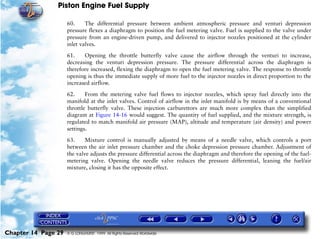 Piston Engine Fuel Supply

                     60.     The differential pressure between ambient atmospheric pressure and venturi depression
                     pressure flexes a diaphragm to position the fuel metering valve. Fuel is supplied to the valve under
                     pressure from an engine-driven pump, and delivered to injector nozzles positioned at the cylinder
                     inlet valves.

                     61.    Opening the throttle butterfly valve cause the airflow through the venturi to increase,
                     decreasing the venturi depression pressure. The pressure differential across the diaphragm is
                     therefore increased, flexing the diaphragm to open the fuel metering valve. The response to throttle
                     opening is thus the immediate supply of more fuel to the injector nozzles in direct proportion to the
                     increased airflow.

                     62.     From the metering valve fuel flows to injector nozzles, which spray fuel directly into the
                     manifold at the inlet valves. Control of airflow in the inlet manifold is by means of a conventional
                     throttle butterfly valve. These injection carburettors are much more complex than the simplified
                     diagram at Figure 14-16 would suggest. The quantity of fuel supplied, and the mixture strength, is
                     regulated to match manifold air pressure (MAP), altitude and temperature (air density) and power
                     settings.

                     63.     Mixture control is manually adjusted by means of a needle valve, which controls a port
                     between the air inlet pressure chamber and the choke depression pressure chamber. Adjustment of
                     the valve adjusts the pressure differential across the diaphragm and therefore the opening of the fuel-
                     metering valve. Opening the needle valve reduces the pressure differential, leaning the fuel/air
                     mixture, closing it has the opposite effect.




Chapter 14 Page 29   © G LONGHURST 1999 All Rights Reserved Worldwide
 