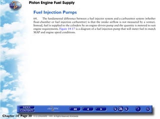 Piston Engine Fuel Supply

                     Fuel Injection Pumps
                     64.     The fundamental difference between a fuel injector system and a carburettor system (whether
                     float-chamber or fuel injection carburettor) is that the intake airflow is not measured by a venturi.
                     Instead, fuel is supplied to the cylinders by an engine-driven pump and the quantity is metered to suit
                     engine requirements. Figure 14-17 is a diagram of a fuel injection pump that will meter fuel to match
                     MAP and engine speed conditions.




Chapter 14 Page 30   © G LONGHURST 1999 All Rights Reserved Worldwide
 
