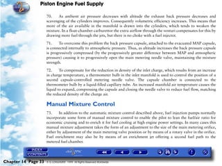 Piston Engine Fuel Supply

                     70.    As ambient air pressure decreases with altitude the exhaust back pressure decreases and
                     scavenging of the cylinders improves. Consequently volumetric efficiency increases. This means that
                     more of the air available in the manifold is drawn into the cylinders, which tends to weaken the
                     mixture. In a float-chamber carburettor the extra airflow through the venturi compensates for this by
                     drawing more fuel through the jets, but there is no choke with a fuel injector.

                     71.    To overcome this problem the back pressure capsule, attached to the evacuated MAP capsule,
                     is connected internally to atmospheric pressure. Thus, as altitude increases the back pressure capsule
                     is progressively compressed (by the progressively greater difference between MAP and atmospheric
                     pressure) causing it to progressively open the main metering needle valve, maintaining the mixture
                     strength.

                     72.     To compensate for the reduction in density of the inlet charge, which results from an increase
                     in charge temperature, a thermometer bulb in the inlet manifold is used to control the position of a
                     second capsule-controlled metering needle valve. The capsule chamber is connected to the
                     thermometer bulb by a liquid-filled capillary tube. An increased manifold air temperature causes the
                     liquid to expand, compressing the capsule and closing the needle valve to reduce fuel flow, matching
                     the reduced density of the charge air.

                     Manual Mixture Control
                     73.     In addition to the automatic mixture control described above, fuel injection pumps normally
                     incorporate some form of manual mixture control to enable the pilot to lean the fuel/air ratio for
                     economic cruising and to enrich it for fuel cooling at high engine power settings. In many cases this
                     manual mixture adjustment takes the form of an adjustment to the size of the main metering orifice,
                     either by adjustment of the main metering valve position or by means of a rotary valve in the orifice.
                     Fuel enrichment may also be by means of an enrichment jet offering a second fuel path to the
                     metered fuel chamber.




Chapter 14 Page 33   © G LONGHURST 1999 All Rights Reserved Worldwide
 