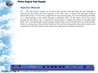 Piston Engine Fuel Supply

                     Injector Nozzle
                     74.     The fuel injector nozzles are located in the cylinder head such that the fuel discharge is
                     directed into the intake port just upstream of the inlet valve. A typical fuel discharge nozzle is
                     illustrated at Figure 14-18. Fuel is supplied from the injection pump, via a fuel distribution manifold,
                     to a central passage in the nozzle, through a calibrated orifice. At the upper end of the central
                     passage the fuel sprays into a counterbore, which induces a supply of external air through radial
                     holes. Air is carried along the central passage, with the fuel, to mix with the fuel in an outlet chamber
                     before it is sprayed into the cylinder inlet port. This air-fuel mixing within the nozzle assists in the
                     atomisation of the fuel, which in turn assists with vaporisation for better combustion




Chapter 14 Page 34   © G LONGHURST 1999 All Rights Reserved Worldwide
 