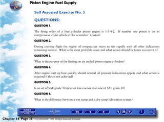 Piston Engine Fuel Supply

                     Self Assessed Exercise No. 3

                     QUESTIONS:
                     QUESTION 1.

                     The firing order of a four cylinder piston engine is 1-3-4-2.      If number one piston is on its
                     compression stroke which stroke is number 3 piston?

                     QUESTION 2.

                     During cruising flight the engine oil temperature starts to rise rapidly with all other indications
                     remaining normal. What is the most probable cause and what action should be taken to correct it?

                     QUESTION 3.

                     What is the purpose of the finning on air cooled piston engine cylinders?

                     QUESTION 4.
                     After engine start up how quickly should normal oil pressure indications appear and what action is
                     required if this is not achieved?

                     QUESTION 5.

                     Is an oil of SAE grade 50 more or less viscous than one of SAE grade 20?

                     QUESTION 6.

                     What is the difference between a wet sump and a dry sump lubrication system?




Chapter 14 Page 36   © G LONGHURST 1999 All Rights Reserved Worldwide
 