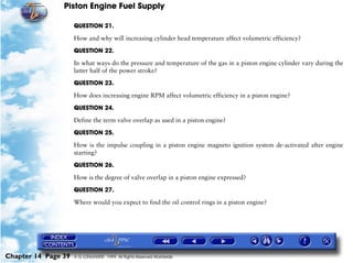 Piston Engine Fuel Supply

                     QUESTION 21.

                     How and why will increasing cylinder head temperature affect volumetric efficiency?

                     QUESTION 22.

                     In what ways do the pressure and temperature of the gas in a piston engine cylinder vary during the
                     latter half of the power stroke?

                     QUESTION 23.

                     How does increasing engine RPM affect volumetric efficiency in a piston engine?

                     QUESTION 24.

                     Define the term valve overlap as used in a piston engine?

                     QUESTION 25.

                     How is the impulse coupling in a piston engine magneto ignition system de-activated after engine
                     starting?

                     QUESTION 26.
                     How is the degree of valve overlap in a piston engine expressed?

                     QUESTION 27.

                     Where would you expect to find the oil control rings in a piston engine?




Chapter 14 Page 39   © G LONGHURST 1999 All Rights Reserved Worldwide
 