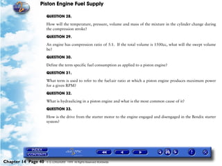 Piston Engine Fuel Supply

                     QUESTION 28.

                     How will the temperature, pressure, volume and mass of the mixture in the cylinder change during
                     the compression stroke?

                     QUESTION 29.

                     An engine has compression ratio of 5:1. If the total volume is 1500cc, what will the swept volume
                     be?

                     QUESTION 30.

                     Define the term specific fuel consumption as applied to a piston engine?

                     QUESTION 31.

                     What term is used to refer to the fuel:air ratio at which a piston engine produces maximum power
                     for a given RPM?

                     QUESTION 32.

                     What is hydraulicing in a piston engine and what is the most common cause of it?

                     QUESTION 33.

                     How is the drive from the starter motor to the engine engaged and disengaged in the Bendix starter
                     system?




Chapter 14 Page 40   © G LONGHURST 1999 All Rights Reserved Worldwide
 