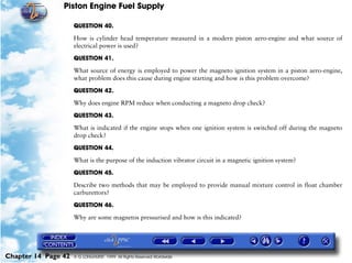 Piston Engine Fuel Supply

                     QUESTION 40.

                     How is cylinder head temperature measured in a modern piston aero-engine and what source of
                     electrical power is used?

                     QUESTION 41.

                     What source of energy is employed to power the magneto ignition system in a piston aero-engine,
                     what problem does this cause during engine starting and how is this problem overcome?

                     QUESTION 42.

                     Why does engine RPM reduce when conducting a magneto drop check?

                     QUESTION 43.

                     What is indicated if the engine stops when one ignition system is switched off during the magneto
                     drop check?

                     QUESTION 44.

                     What is the purpose of the induction vibrator circuit in a magnetic ignition system?

                     QUESTION 45.

                     Describe two methods that may be employed to provide manual mixture control in float chamber
                     carburettors?

                     QUESTION 46.

                     Why are some magnetos pressurised and how is this indicated?




Chapter 14 Page 42   © G LONGHURST 1999 All Rights Reserved Worldwide
 