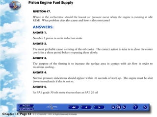 Piston Engine Fuel Supply

                     QUESTION 47.

                     Where in the carburettor should the lowest air pressure occur when the engine is running at idle
                     RPM? What problem does this cause and how is this overcome?

                     ANSWERS:
                     ANSWER 1.

                     Number 3 piston is on its induction stoke

                     ANSWER 2.

                     The most probable cause is coring of the oil cooler. The correct action to take is to close the cooler
                     cowls for a short period before reopening them slowly.

                     ANSWER 3.

                     The purpose of the finning is to increase the surface area in contact with air flow in order to
                     maximise cooling .

                     ANSWER 4.
                     Normal pressure indications should appear within 30 seconds of start-up. The engine must be shut
                     down immediately if this is not so.

                     ANSWER 5.

                     An SAE grade 50 oils more viscous than an SAE 20 oil




Chapter 14 Page 43   © G LONGHURST 1999 All Rights Reserved Worldwide
 