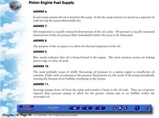Piston Engine Fuel Supply

                     ANSWER 6.

                     In wet sump systems the oil is stored in the sump. In the dry sump system it is stored in a separate oil
                     tank leaving the sump substantially dry.

                     ANSWER 7.

                     Oil temperature is usually measured downstream of the oil cooler. Oil pressure is usually measured
                     downstream of the oil pressure filter immediately before the areas to be lubricated.

                     ANSWER 8.

                     The purpose of the air space is to allow for thermal expansion of the oil.

                     ANSWER 9.

                     Blue smoke indicates that oil is being burned in the engine. The most common causes are leaking
                     piston rings or valve oil seals.

                     ANSWER 10.

                     The most probable cause of wildly fluctuating oil pressure in a piston engine is insufficient oil
                     contents. Under such circumstances the pressure fluctuations are the result of the pump periodically
                     running dry because of air bubbles circulating in the system.

                     ANSWER 11.

                     Scavenge pumps draw oil from the sump and transfer it back to the oil tank. They are of greater
                     capacity than pressure pumps to allow for the greater volume due to air bubbles within the
                     scavenged oil.




Chapter 14 Page 44   © G LONGHURST 1999 All Rights Reserved Worldwide
 