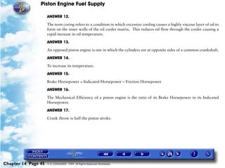 Piston Engine Fuel Supply

                     ANSWER 12.

                     The term coring refers to a condition in which excessive cooling causes a highly viscous layer of oil to
                     form on the inner walls of the oil cooler matrix. This reduces oil flow through the cooler causing a
                     rapid increase in oil temperature.

                     ANSWER 13.

                     An opposed piston engine is one in which the cylinders are at opposite sides of a common crankshaft.

                     ANSWER 14.

                     To increase its temperature.

                     ANSWER 15.

                     Brake Horsepower = Indicated Horsepower – Friction Horsepower

                     ANSWER 16.

                     The Mechanical Efficiency of a piston engine is the ratio of its Brake Horsepower to its Indicated
                     Horsepower.

                     ANSWER 17.

                     Crank throw is half the piston stroke.




Chapter 14 Page 45   © G LONGHURST 1999 All Rights Reserved Worldwide
 