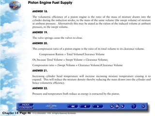 Piston Engine Fuel Supply

                     ANSWER 18.

                     The volumetric efficiency of a piston engine is the ratio of the mass of mixture drawn into the
                     cylinder during the induction stroke, to the mass of the same volume (the swept volume) of mixture
                     at ambient pressure. Alternatively this may be stated as the ration of the induced volume at ambient
                     pressure, to the swept volume.

                     ANSWER 19.

                     The valve springs cause the valves to close.

                     ANSWER 20.

                     The compression ratio of a piston engine is the ratio of its total volume to its clearance volume.

                            Compression Ration = Total Volume/Clearance Volume

                     Or, because Total Volume = Swept Volume + Clearance Volume;

                     Compression ratio = (Swept Volume + Clearance Volume)/Clearance Volume

                     ANSWER 21.

                     Increasing cylinder head temperature will increase incoming mixture temperature causing it to
                     expand. This will reduce the mixture density thereby reducing the mass drawn into the cylinder and
                     hence volumetric efficiency.

                     ANSWER 22.

                     Pressure and temperature both reduce as energy is extracted by the piston.




Chapter 14 Page 46   © G LONGHURST 1999 All Rights Reserved Worldwide
 