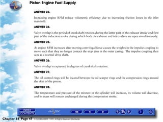 Piston Engine Fuel Supply

                     ANSWER 23.

                     Increasing engine RPM reduce volumetric efficiency due to increasing friction losses in the inlet
                     manifold.

                     ANSWER 24.

                     Valve overlap is the period of crankshaft rotation during the latter part of the exhaust stroke and first
                     part of the induction stroke during which both the exhaust and inlet valves are open simultaneously.

                     ANSWER 25.

                     As engine RPM increases after starting centrifugal force causes the weights in the impulse coupling to
                     move such that they no longer contact the stop pins in the outer casing. The impulse coupling then
                     acts as a normal drive shaft.

                     ANSWER 26.

                     Valve overlap is expressed in degrees of crankshaft rotation.

                     ANSWER 27.
                     The oil control rings will be located between the oil scarper rings and the compression rings around
                     the skirt of the piston.

                     ANSWER 28.

                     The temperature and pressure of the mixture in the cylinder will increase, its volume will decrease,
                     and its mass will remain unchanged during the compression stroke.




Chapter 14 Page 47   © G LONGHURST 1999 All Rights Reserved Worldwide
 