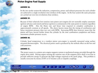 Piston Engine Fuel Supply

                     ANSWER 38.

                     In the two stroke system the induction, compression, power and exhaust processes for each cylinder
                     are achieved in a single revolution (two strokes) of the engine. In the four system the same processes
                     are carried out over two revolutions (four strokes).

                     ANSWER 39.

                     Because of their relatively low rotation rates piston aero-engines do not normally employ automatic
                     ignition advance and retard and hence ignition is commenced at the same point in rotation regardless
                     of engine RPM. Also the flame rate and hence time required to complete combustion is
                     approximately constant at all speeds. The above factors mean that the timing of combustion and
                     hence maximum pressure does not vary with RPM. Increasing RPM does however mean that the
                     piston will have moved further down the cylinder by the time combustion completion and hence
                     maximum cylinder pressure occurs.

                     ANSWER 40.

                     Cylinder head temperature in a modern piston aero-engine is normally measured using surface
                     mounted thermocouples. The electrical power used is produced by the seebeck effect on the hot and
                     cold junctions.

                     ANSWER 41.

                     The power source in a piston aero-engine magneto system is mechanical energy provided through the
                     engine drive shaft. During engine starting the rotation rate of the magneto drive shaft is too low to
                     provide sufficient energy to generate the high voltages required at the spark plugs. This problem is
                     usually overcome by means of HT or LT booster coils or impulse couplings.




Chapter 14 Page 50   © G LONGHURST 1999 All Rights Reserved Worldwide
 