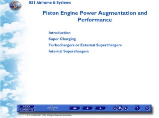 021 Airframe & Systems

                Piston Engine Power Augmentation and
                             Performance

                       Introduction
                       Super Charging
                       Turbochargers or External Superchargers
                       Internal Superchargers




© G LONGHURST 1999 All Rights Reserved Worldwide
 