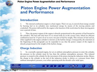 Piston Engine Power Augmentation and Performance


                     Piston Engine Power Augmentation
                     15




                     and Performance
                     Introduction
                     1.     The internal combustion engine is a heat engine. That is to say, it converts heat energy created
                     by burning fuel in its cylinders into mechanical energy by means of the moving pistons and
                     crankshaft. The power delivered by the engine is the function of the work done by these moving parts
                     over a period of time.

                     2.      Thus, the power output of the engine is directly proportional to the quantity of fuel burned in
                     the cylinders. The fuel will only burn if it is mixed with air in the correct ratio, which for efficient
                     combustion must be 15 parts of air to every one part of fuel by weight. This mixture of fuel and air,
                     when supplied to the engine cylinders is known as the fuel/air charge. Consequently, the statement at
                     the beginning of this paragraph can be expanded to say that the power output of the engine is
                     directly proportional to the weight of the fuel/air charge.

                     Charge Induction
                     3.     In a normally aspirated engine, for air at ambient atmospheric pressure to enter the cylinder,
                     the pressure in the cylinder must be less than the ambient atmospheric pressure. This reduced
                     pressure is created in the cylinder by the movement of the piston during the induction stroke. Hence,
                     the charge in the cylinder at the end of the induction stroke is always at a pressure lower than
                     ambient atmospheric pressure, even when operating with the throttle valve wide open.




Chapter 15 Page 1   © G LONGHURST 1999 All Rights Reserved Worldwide
 