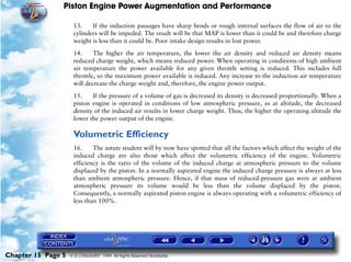 Piston Engine Power Augmentation and Performance

                     13.    If the induction passages have sharp bends or rough internal surfaces the flow of air to the
                     cylinders will be impeded. The result will be that MAP is lower than it could be and therefore charge
                     weight is less than it could be. Poor intake design results in lost power.

                     14.     The higher the air temperature, the lower the air density and reduced air density means
                     reduced charge weight, which means reduced power. When operating in conditions of high ambient
                     air temperature the power available for any given throttle setting is reduced. This includes full
                     throttle, so the maximum power available is reduced. Any increase to the induction air temperature
                     will decrease the charge weight and, therefore, the engine power output.

                     15.    If the pressure of a volume of gas is decreased its density is decreased proportionally. When a
                     piston engine is operated in conditions of low atmospheric pressure, as at altitude, the decreased
                     density of the induced air results in lower charge weight. Thus, the higher the operating altitude the
                     lower the power output of the engine.

                     Volumetric Efficiency
                     16.     The astute student will by now have spotted that all the factors which affect the weight of the
                     induced charge are also those which affect the volumetric efficiency of the engine. Volumetric
                     efficiency is the ratio of the volume of the induced charge at atmospheric pressure to the volume
                     displaced by the piston. In a normally aspirated engine the induced charge pressure is always at less
                     than ambient atmospheric pressure. Hence, if that mass of reduced-pressure gas were at ambient
                     atmospheric pressure its volume would be less than the volume displaced by the piston.
                     Consequently, a normally aspirated piston engine is always operating with a volumetric efficiency of
                     less than 100%.




Chapter 15 Page 5   © G LONGHURST 1999 All Rights Reserved Worldwide
 