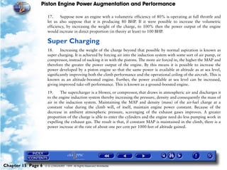 Piston Engine Power Augmentation and Performance

                     17.     Suppose now an engine with a volumetric efficiency of 80% is operating at full throttle and
                     let us also suppose that it is producing 80 BHP. If it were possible to increase the volumetric
                     efficiency, by increasing the weight of the charge, to 100% then the power output of the engine
                     would increase in direct proportion (in theory at least) to 100 BHP.

                     Super Charging
                     18.     Increasing the weight of the charge beyond that possible by normal aspiration is known as
                     super charging. It is achieved by forcing air into the induction system with some sort of air pump, or
                     compressor, instead of sucking it in with the pistons. The more air forced in, the higher the MAP and
                     therefore the greater the power output of the engine. By this means it is possible to increase the
                     power developed by a piston engine so that the same power is available at altitude as at sea level,
                     significantly improving both the climb performance and the operational ceiling of the aircraft. This is
                     known as an altitude-boosted engine. Further, the power available at sea level can be increased,
                     giving improved take-off performance. This is known as a ground-boosted engine.

                     19.     The supercharger is a blower, or compressor, that draws in atmospheric air and discharges it
                     to the engine induction system thereby increasing the pressure, density and consequently the mass of
                     air in the induction system. Maintaining the MAP and density (mass) of the air-fuel charge at a
                     constant value during the climb will, of itself, maintain engine power constant. Because of the
                     decrease in ambient atmospheric pressure, scavenging of the exhaust gases improves. A greater
                     proportion of the charge is able to enter the cylinders and the engine need do less pumping work in
                     expelling the exhaust gas. The result is that, if constant MAP is maintained in the climb, there is a
                     power increase at the rate of about one per cent per 1000 feet of altitude gained.




Chapter 15 Page 6   © G LONGHURST 1999 All Rights Reserved Worldwide
 
