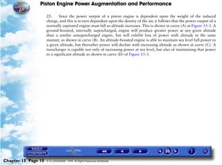 Piston Engine Power Augmentation and Performance

                     25.     Since the power output of a piston engine is dependent upon the weight of the induced
                     charge, and this is in turn dependent upon the density of the air, it follows that the power output of a
                     normally aspirated engine must fall as altitude increases. This is shown in curve (A) at Figure 15-3. A
                     ground-boosted, internally supercharged, engine will produce greater power at any given altitude
                     than a similar unsupercharged engine, but will exhibit loss of power with altitude in the same
                     manner, as shown in curve (B). An altitude-boosted engine is able to maintain sea level full power to
                     a given altitude, but thereafter power will decline with increasing altitude as shown at curve (C). A
                     turocharger is capable not only of increasing power at sea level, but also of maintaining that power
                     to a significant altitude as shown in curve (D) of Figure 15-3.




Chapter 15 Page 10   © G LONGHURST 1999 All Rights Reserved Worldwide
 
