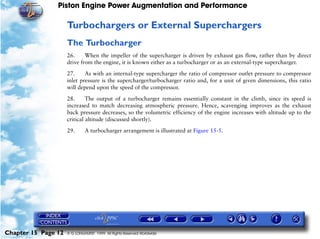 Piston Engine Power Augmentation and Performance

                     Turbochargers or External Superchargers
                     The Turbocharger
                     26.     When the impeller of the supercharger is driven by exhaust gas flow, rather than by direct
                     drive from the engine, it is known either as a turbocharger or as an external-type supercharger.

                     27.     As with an internal-type supercharger the ratio of compressor outlet pressure to compressor
                     inlet pressure is the supercharger/turbocharger ratio and, for a unit of given dimensions, this ratio
                     will depend upon the speed of the compressor.

                     28.      The output of a turbocharger remains essentially constant in the climb, since its speed is
                     increased to match decreasing atmospheric pressure. Hence, scavenging improves as the exhaust
                     back pressure decreases, so the volumetric efficiency of the engine increases with altitude up to the
                     critical altitude (discussed shortly).

                     29.      A turbocharger arrangement is illustrated at Figure 15-5.




Chapter 15 Page 12   © G LONGHURST 1999 All Rights Reserved Worldwide
 