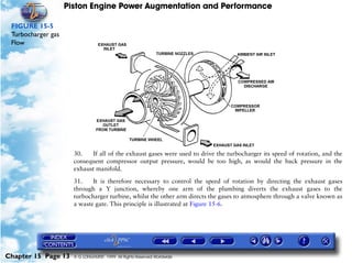 Piston Engine Power Augmentation and Performance

 FIGURE 15-5
 Turbocharger gas
 Flow




                      30.   If all of the exhaust gases were used to drive the turbocharger its speed of rotation, and the
                      consequent compressor output pressure, would be too high, as would the back pressure in the
                      exhaust manifold.

                      31.    It is therefore necessary to control the speed of rotation by directing the exhaust gases
                      through a Y junction, whereby one arm of the plumbing diverts the exhaust gases to the
                      turbocharger turbine, whilst the other arm directs the gases to atmosphere through a valve known as
                      a waste gate. This principle is illustrated at Figure 15-6.




Chapter 15 Page 13    © G LONGHURST 1999 All Rights Reserved Worldwide
 