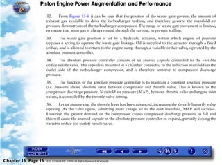 Piston Engine Power Augmentation and Performance

                     32.    From Figure 15-6 it can be seen that the position of the waste gate governs the amount of
                     exhaust gas available to drive the turbocharger turbine, and therefore governs the manifold air
                     pressure downstream of the turbocharger compressor. The range of waste gate movement is limited,
                     to ensure that some gas is always routed through the turbine, to prevent stalling.

                     33.      The waste gate position is set by a hydraulic actuator, within which engine oil pressure
                     opposes a spring to operate the waste gate linkage. Oil is supplied to the actuator through a fixed
                     orifice, and is allowed to return to the engine sump through a variable orifice valve, operated by the
                     absolute pressure controller.

                     34.     The absolute pressure controller consists of an aneroid capsule connected to the variable
                     orifice needle valve. The capsule is mounted in a chamber connected to the induction manifold on the
                     outlet side of the turbocharger compressor, and is therefore sensitive to compressor discharge
                     pressure.

                     35.     The function of the absolute pressure controller is to maintain a constant absolute pressure
                     (i.e. pressure above absolute zero) between compressor and throttle valve. This is known as the
                     compressor discharge pressure. Manifold air pressure (MAP), between throttle valve and engine inlet
                     valves, is controlled by the throttle valve setting.

                     36.     Let us assume that the throttle lever has been advanced, increasing the throttle butterfly valve
                     opening. As the valve opens, admitting more charge air to the inlet manifold, MAP will increase.
                     However, the greater demand on the compressor causes compressor discharge pressure to fall and
                     this will cause the aneroid capsule in the absolute pressure controller to expand, partially closing the
                     variable orifice (oil outlet) needle valve.




Chapter 15 Page 15   © G LONGHURST 1999 All Rights Reserved Worldwide
 