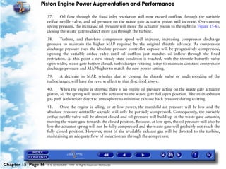 Piston Engine Power Augmentation and Performance

                     37.     Oil flow through the fixed inlet restriction will now exceed outflow through the variable
                     orifice needle valve, and oil pressure on the waste gate actuator piston will increase. Overcoming
                     spring pressure, the increased oil pressure will move the actuator piston to the right (in Figure 15-6),
                     closing the waste gate to direct more gas through the turbine.

                     38.      Turbine, and therefore compressor speed will increase, increasing compressor discharge
                     pressure to maintain the higher MAP required by the original throttle advance. As compressor
                     discharge pressure rises the absolute pressure controller capsule will be progressively compressed,
                     opening the variable orifice valve until oil outflow just matches oil inflow through the fixed
                     restriction. At this point a new steady-state condition is reached, with the throttle butterfly valve
                     open wider, waste gate further closed, turbocharger rotating faster to maintain constant compressor
                     discharge pressure and MAP higher to match the new power setting.

                     39.    A decrease in MAP, whether due to closing the throttle valve or underspeeding of the
                     turbocharger, will have the reverse effect to that described above.

                     40.     When the engine is stopped there is no engine oil pressure acting on the waste gate actuator
                     piston, so the spring will move the actuator to the waste gate full open position. The main exhaust
                     gas path is therefore direct to atmosphere to minimise exhaust back pressure during starting.

                     41.     Once the engine is idling, or at low power, the manifold air pressure will be low and the
                     absolute pressure controller capsule will only be partially compressed. Consequently, the variable
                     orifice needle valve will be almost closed and oil pressure will build up in the waste gate actuator,
                     moving the waste gate towards the closed position. Because, at low rpm, the oil pressure will also be
                     low the actuator spring will not be fully compressed and the waste gate will probably not reach the
                     fully closed position. However, most of the available exhaust gas will be directed to the turbine,
                     maintaining an adequate flow of induction air through the compressor.




Chapter 15 Page 16   © G LONGHURST 1999 All Rights Reserved Worldwide
 