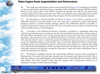 Piston Engine Power Augmentation and Performance

                     46.     The single-unit turbocharger control system illustrated at Figure 15-6 is designed to maintain
                     a constant supercharger discharge pressure, regardless of the manifold air pressure (MAP) required.
                     Hence, at low power, where a low MAP is required the throttle valve will be only partly open,
                     creating a large pressure drop across the valve. This is an inefficient way of operating, since it means
                     that the turbocharger is being driven faster than necessary for the manifold air pressure required.

                     47.     By introducing a second controller (as shown at Figure 15-8), which is sensitive to the
                     differential pressure across the throttle valve, the waste gate is adjusted to reduce turbocharger
                     discharge pressure at partial throttle openings. Because the Differential Pressure Controller is
                     sensitive to the pressure drop across the throttle valve it smooths out any tendency towards hunting
                     of the manifold pressure, or bootstrapping.

                     48.     A chamber in the Differential Pressure Controller is divided by a diaphragm which has
                     supercharger discharge pressure acting on one side and manifold air pressure plus a spring acting on
                     the other. When the throttle valve is fully open the pressure drop across the valve is least and the
                     diaphragm operated bleed valve in the Differential Pressure Controller is held closed by the spring.
                     The more the throttle valve is closed the greater the differential pressure across it, and therefore
                     across the diaphragm. Hence, as the throttle valve is closed the differential between supercharger
                     discharge pressure and manifold air pressure will increase until sufficient to overcome the spring
                     force. Beyond this the diaphragm will flex to progressively open the bleed valve. This will reduce the
                     waste gate actuator servo pressure, causing the waste gate to open and reduce turbocharger rpm to
                     match the reduced power selected.

                     49.     The Density Controller prevents the supercharger discharge pressure from exceeding its
                     limiting value. It controls the waste gate actuator servo oil pressure only when the throttle valve is
                     fully open and up to the turbocharger's critical altitude (above critical altitude the waste gate will be
                     fully closed). The closed capsule is filled with dry nitrogen and is consequently sensitive to air
                     temperature changes as well as pressure changes.




Chapter 15 Page 21   © G LONGHURST 1999 All Rights Reserved Worldwide
 