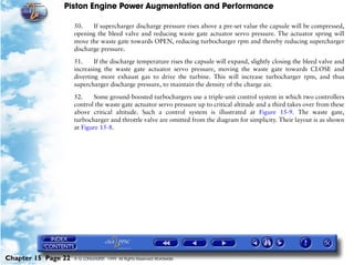 Piston Engine Power Augmentation and Performance

                     50.    If supercharger discharge pressure rises above a pre-set value the capsule will be compressed,
                     opening the bleed valve and reducing waste gate actuator servo pressure. The actuator spring will
                     move the waste gate towards OPEN, reducing turbocharger rpm and thereby reducing supercharger
                     discharge pressure.

                     51.     If the discharge temperature rises the capsule will expand, slightly closing the bleed valve and
                     increasing the waste gate actuator servo pressure, moving the waste gate towards CLOSE and
                     diverting more exhaust gas to drive the turbine. This will increase turbocharger rpm, and thus
                     supercharger discharge pressure, to maintain the density of the charge air.

                     52.    Some ground-boosted turbochargers use a triple-unit control system in which two controllers
                     control the waste gate actuator servo pressure up to critical altitude and a third takes over from these
                     above critical altitude. Such a control system is illustrated at Figure 15-9. The waste gate,
                     turbocharger and throttle valve are omitted from the diagram for simplicity. Their layout is as shown
                     at Figure 15-8.




Chapter 15 Page 22   © G LONGHURST 1999 All Rights Reserved Worldwide
 