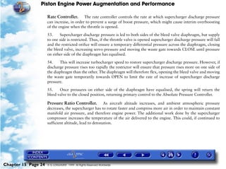 Piston Engine Power Augmentation and Performance

                     Rate Controller. The rate controller controls the rate at which supercharger discharge pressure
                     can increase, in order to prevent a surge of boost pressure, which might cause interim overboosting
                     of the engine when the throttle is opened.

                     53.     Supercharger discharge pressure is led to both sides of the bleed valve diaphragm, but supply
                     to one side is restricted. Thus, if the throttle valve is opened supercharger discharge pressure will fall
                     and the restricted orifice will ensure a temporary differential pressure across the diaphragm, closing
                     the bleed valve, increasing servo pressure and moving the waste gate towards CLOSE until pressure
                     on either side of the diaphragm has equalised.

                     54.    This will increase turbocharger speed to restore supercharger discharge pressure. However, if
                     discharge pressure rises too rapidly the restrictor will ensure that pressure rises more on one side of
                     the diaphragm than the other. The diaphragm will therefore flex, opening the bleed valve and moving
                     the waste gate temporarily towards OPEN to limit the rate of increase of supercharger discharge
                     pressure.

                     55.    Once pressures on either side of the diaphragm have equalised, the spring will return the
                     bleed valve to the closed position, returning primary control to the Absolute Pressure Controller.

                     Pressure Ratio Controller. As aircraft altitude increases, and ambient atmospheric pressure
                     decreases, the supercharger has to rotate faster and compress more air in order to maintain constant
                     manifold air pressure, and therefore engine power. The additional work done by the supercharger
                     compressor increases the temperature of the air delivered to the engine. This could, if continued to
                     sufficient altitude, lead to detonation.




Chapter 15 Page 24   © G LONGHURST 1999 All Rights Reserved Worldwide
 