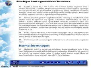 Piston Engine Power Augmentation and Performance

                     56.     In order to prevent this, a limit is placed upon maximum manifold air pressure above a
                     specified altitude (often 16,000 feet). The pressure ratio controller automatically limits supercharger
                     discharge pressure above the specified altitude by progressively opening a bleed valve and reducing
                     waste gate actuator servo pressure, thereby progressively reducing turbocharger speed. This results in
                     a controlled progressive reduction of supercharger discharge pressure.

                     57.     Ambient atmospheric pressure is supplied to a chamber containing an aneroid capsule. At the
                     specified altitude the capsule will have expanded sufficiently to contact the bleed valve stem. If
                     altitude is increased further the capsule expands further, opening the bleed valve to reduce servo
                     pressure and adjust the waste gate so as to allow more exhaust gas to atmosphere and less to drive
                     the turbocharger turbine. The Pressure Ratio Controller is set to reduce the waste gate actuator servo
                     pressure so as to maintain a ratio between supercharger discharge pressure and atmospheric pressure
                     of, typically, 2.2: 1.

                     58.     Finally, a pressure relief device, in the form of a simple poppet valve, is normally fitted to the
                     inlet manifold to bleed off excess pressure (overboosting) in the event of failure of the boost pressure
                     limiting devices, or failure of the waste gate.

                     59.     Overboosting would cause excess power and could lead to serious structural damage to the
                     engine.

                     Internal Superchargers
                     60.    Mechanically driven, or internal-type superchargers demand considerable power to drive
                     them. Whilst this was acceptable with the high powered engines of the 40's and 50's, it is not so with
                     the relatively low powered piston engines of modern general aviation aircraft. Hence, the
                     supercharger has been almost universally superseded by the turbocharger.




Chapter 15 Page 25   © G LONGHURST 1999 All Rights Reserved Worldwide
 