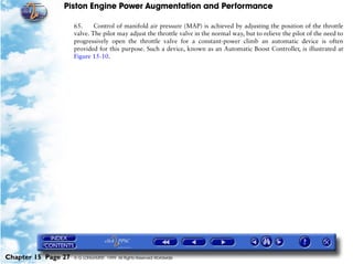 Piston Engine Power Augmentation and Performance

                     65.     Control of manifold air pressure (MAP) is achieved by adjusting the position of the throttle
                     valve. The pilot may adjust the throttle valve in the normal way, but to relieve the pilot of the need to
                     progressively open the throttle valve for a constant-power climb an automatic device is often
                     provided for this purpose. Such a device, known as an Automatic Boost Controller, is illustrated at
                     Figure 15-10.




Chapter 15 Page 27   © G LONGHURST 1999 All Rights Reserved Worldwide
 