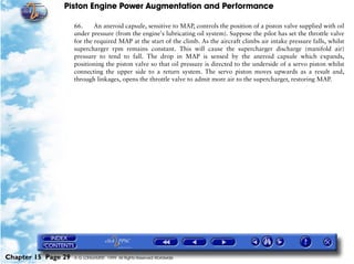 Piston Engine Power Augmentation and Performance

                     66.     An aneroid capsule, sensitive to MAP, controls the position of a piston valve supplied with oil
                     under pressure (from the engine's lubricating oil system). Suppose the pilot has set the throttle valve
                     for the required MAP at the start of the climb. As the aircraft climbs air intake pressure falls, whilst
                     supercharger rpm remains constant. This will cause the supercharger discharge (manifold air)
                     pressure to tend to fall. The drop in MAP is sensed by the aneroid capsule which expands,
                     positioning the piston valve so that oil pressure is directed to the underside of a servo piston whilst
                     connecting the upper side to a return system. The servo piston moves upwards as a result and,
                     through linkages, opens the throttle valve to admit more air to the supercharger, restoring MAP.




Chapter 15 Page 29   © G LONGHURST 1999 All Rights Reserved Worldwide
 