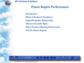 021 Airframe & Systems

                                  Piston Engine Performance

                       Introduction
                       Effect of Ambient Conditions
                       Engine/Propeller Relationship
                       Effects of Fuel-Air Ratio
                       Other Factors Affecting Performance
                       Fuel for Piston Engines




© G LONGHURST 1999 All Rights Reserved Worldwide
 
