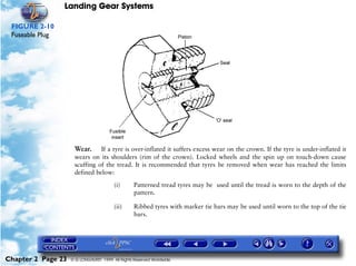 Landing Gear Systems

 FIGURE 2-10
 Fuseable Plug




                     Wear. If a tyre is over-inflated it suffers excess wear on the crown. If the tyre is under-inflated it
                     wears on its shoulders (rim of the crown). Locked wheels and the spin up on touch-down cause
                     scuffing of the tread. It is recommended that tyres be removed when wear has reached the limits
                     defined below:

                                        (i)       Patterned tread tyres may be used until the tread is worn to the depth of the
                                                  pattern.

                                        (ii)      Ribbed tyres with marker tie bars may be used until worn to the top of the tie
                                                  bars.




Chapter 2 Page 23   © G LONGHURST 1999 All Rights Reserved Worldwide
 