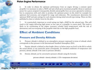 Piston Engine Performance

                     6.     In order to obtain the optimum performance from an engine driving a constant speed
                     propeller it is necessary to select a MAP and rpm which gives maximum propeller thrust at optimum
                     power for a given airspeed. Consequently, throttle and propeller lever are never operated in isolation,
                     but in conjunction with each other to produce the optimum power (in the climb for example) for
                     optimum fuel economy, and airspeed for range and endurance. The manufacturer determines the
                     optimum MAP and rpm settings for each situation during initial aircraft type testing. These are then
                     published in chart or tabular form for the pilot.

                     7.      It is particularly important to avoid setting too high a MAP for the selected rpm. This will
                     result in the engine delivering high power at low rpm to a propeller in coarse pitch. The result is
                     likely to be overheating of the engine (excessive cylinder head temperatures with the risk of
                     detonation) and over-torquing of the propeller shaft due to the high propeller load.

                     Effect of Ambient Conditions
                     Pressure and Density Altitude
                     8.     Pressure altitude is defined as an atmospheric pressure expressed in terms of altitude which
                     corresponds to that pressure in the International Standard Atmosphere (ISA).

                     9.     Density altitude is defined as that height (above or below mean sea level) in the ISA to which
                     the actual density at any particular point corresponds. (In standard conditions of temperature and
                     pressure, density altitude is the same as pressure altitude.)

                     10.       Density altitude can be converted to pressure altitude using the formula:

                                              pressure altitude = density altitude ± (120 × temperature deviation)




Chapter 16 Page 3   © G LONGHURST 1999 All Rights Reserved Worldwide
 