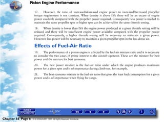 Piston Engine Performance

                     17.    However, the ratio of increased/decreased engine power to increased/decreased propeller
                     torque requirement is not constant. When density is above ISA there will be an excess of engine
                     power available compared with the propeller power required. Consequently less power is needed to
                     maintain the same propeller rpm or higher rpm can be achieved for the same throttle setting.

                     18.    When density is lower than ISA the engine power produced at a given throttle setting will be
                     reduced and there will be insufficient engine power available compared with the propeller power
                     required. Consequently, a higher throttle setting will be necessary to maintain a given power.
                     However, less power will be necessary to maintain a given propeller rpm in the less dense air.

                     Effects of Fuel-Air Ratio
                     19.    The performance of a piston engine is affected by the fuel-air mixture ratio and it is necessary
                     to consider the two cases of prime interest to the aircraft operator. These are the mixture for best
                     power and the mixture for best economy.

                     20.   The best power mixture is the fuel-air ratio under which the engine produces maximum
                     power for a given rpm and is of importance during climb-out, for example.

                     21.   The best economy mixture is the fuel-air ratio that gives the least fuel consumption for a given
                     power and is of importance when flying for range.




Chapter 16 Page 6   © G LONGHURST 1999 All Rights Reserved Worldwide
 