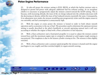 Piston Engine Performance

                     22.     At take-off power the mixture setting is FULL RICH, at which the fuel/air mixture ratio is
                     designed to permit full power with adequate additional fuel for exhaust cooling. As an aeroplane
                     climbs it is necessary to progressively adjust the mixture control toward the LEAN setting. This is
                     because, with increasing altitude, the mass of the air charge induced into the cylinders decreases with
                     the decreasing air density, whilst the mass of fuel induced remains essentially the same. Consequently,
                     if no adjustment were made, the mixture would become progressively richer until the engine ceases to
                     run smoothly and fuel consumption is unnecessarily high.

                     23.     With the engine at cruise power the mixture is leaned in order to both obtain smooth
                     operation and to economise in the use of fuel. The procedure used to determine the optimum mixture
                     setting is usually described in the pilot’s handbook or aircraft operating manual and it will vary
                     according to whether the engine is fitted with a float carburettor or fuel injection.
                     24.    With a float carburettor and a fixed-pitch propeller it is usual to adjust the mixture control
                     toward lean until the maximum engine rpm or airspeed is obtained or until engine rough running is
                     encountered. This roughness is due to the leanest cylinder ceasing to fire. The mixture is then slightly
                     enriched.

                     25.     With a float carburettor and a constant speed propeller the mixture is leaned until the engine
                     just begins to run roughly and then enriched slightly to regain smooth running.




Chapter 16 Page 7   © G LONGHURST 1999 All Rights Reserved Worldwide
 
