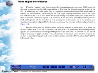 Piston Engine Performance

                     26.     With a fuel injected engine that is equipped with an exhaust gas temperature (EGT) gauge it is
                     the usual practice to use the EGT gauge reading to determine the optimum mixture setting. At the
                     FULL RICH setting and cruise power there is a significant amount of unburned fuel, which cools the
                     exhaust gas and results in a low reading on the EGT gauge. Leaning the mixture reduces the excess
                     fuel and causes the EGT to rise. When the mixture setting is such that there is no excess fuel and
                     there is complete combustion a peak EGT is reached. If the mixture is leaned beyond this point the
                     EGT will begin to fall because there is now cooling due to the excess air in the mixture. Any
                     significant leaning beyond peak EGT will result in misfiring. The principle is illustrated graphically at
                     Figure 16-2.

                     27.     The procedure generally followed when setting the mixture at cruise power is to adjust the
                     mixture control from FULL RICH toward LEAN until peak EGT is obtained. At this setting the best
                     specific fuel consumption (fuel used per BHP produced per unit time) is achieved and the aircraft
                     range is increased by approximately 15%. Alternatively, if maximum cruise power is required the
                     mixture is leaned to the peak EGT point, and then enriched until the EGT is about 100°F (55°C)
                     below peak value.




Chapter 16 Page 8   © G LONGHURST 1999 All Rights Reserved Worldwide
 