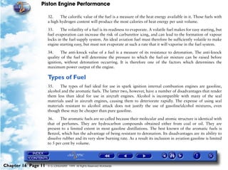 Piston Engine Performance

                     32.    The calorific value of the fuel is a measure of the heat energy available in it. Those fuels with
                     a high hydrogen content will produce the most calories of heat energy per unit volume.

                     33.     The volatility of a fuel is its readiness to evaporate. A volatile fuel makes for easy starting, but
                     fuel evaporation can increase the risk of carburettor icing, and can lead to the formation of vapour
                     locks in the fuel supply system. An ideal aviation fuel must therefore be sufficiently volatile to make
                     engine starting easy, but must not evaporate at such a rate that it will vaporise in the fuel system.

                     34.     The anti-knock value of a fuel is a measure of its resistance to detonation. The anti-knock
                     quality of the fuel will determine the pressure to which the fuel-air mixture can be raised before
                     ignition, without detonation occurring. It is therefore one of the factors which determines the
                     maximum power output of the engine.

                     Types of Fuel
                     35.    The types of fuel ideal for use in spark ignition internal combustion engines are gasoline,
                     alcohol and the aromatic fuels. The latter two, however, have a number of disadvantages that render
                     them less than ideal for use in aircraft engines. Alcohol is incompatible with many of the seal
                     materials used in aircraft engines, causing them to deteriorate rapidly. The expense of using seal
                     materials resistant to alcohol attack does not justify the use of gasoline/alcohol mixtures, even
                     though these may be cheaper than pure gasoline.

                     36.    The aromatic fuels are so called because their molecular and atomic structure is identical with
                     that of perfumes. They are hydrocarbon compounds obtained either from coal or oil. They are
                     present to a limited extent in most gasoline distillations. The best known of the aromatic fuels is
                     Benzol, which has the advantage of being resistant to detonation. Its disadvantages are its ability to
                     dissolve rubber and its very slow burning rate. As a result its inclusion in aviation gasoline is limited
                     to 5 per cent by volume.




Chapter 16 Page 11   © G LONGHURST 1999 All Rights Reserved Worldwide
 
