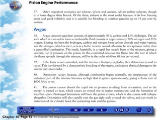 Piston Engine Performance

                     37.     Other important aromatics are toluene, xylene and cumene. All are rubber solvents, though
                     to a lesser degree than Benzol. Of the three, toluene is the most useful because of its low freezing
                     point and good volatility and it is suitable for blending in aviation gasoline up to 15 per cent by
                     volume.

                     Avgas
                     38.     Avgas (aviation gasoline) consists of approximately 85% carbon and 15% hydrogen. The air
                     with which it is mixed to form a combustible fluid consists of approximately 78% nitrogen and 21%
                     oxygen. During the burn the hydrogen, carbon and oxygen form carbon dioxide and water vapour,
                     and the nitrogen, which is inert, acts as a buffer in what would otherwise be an explosion rather than
                     a controlled combustion. The result, hopefully, is a rapid but steady burn of the mixture, giving a
                     uniform rise of pressure on the piston. In this controlled situation the flame rate, the rate at which
                     the flame spreads through the mixture, will be in the order of 60 to 80 feet per second.

                     39.     If the burn is not controlled, and the mixture effectively explodes, then detonation is said to
                     occur. This is evidenced by a characteristic knocking of the engine, and causes physical damage to the
                     unit in very short order.

                     40.    Detonation occurs because, although combustion begins normally, the temperature of the
                     unburned part of the mixture becomes so high that it ignites spontaneously, giving a flame rate of
                     1000 ft/sec or so.

                     41.     The piston cannot absorb the rapid rise in pressure resulting from detonation, and so the
                     energy is wasted as heat, which causes an overall rise in engine temperature, and the formation of
                     local hot spots. Prolonged detonation will burn the piston crown, which in due course will collapse
                     altogether. Detonation will also rapidly ruin the gas tight seals around the valves, and can result in
                     distortion of the cylinder head, the connecting rods and the pistons.




Chapter 16 Page 12   © G LONGHURST 1999 All Rights Reserved Worldwide
 