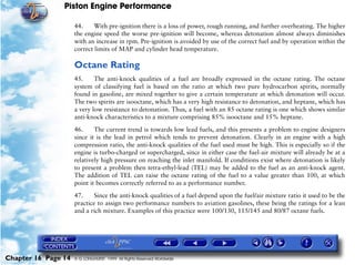 Piston Engine Performance

                     44.     With pre-ignition there is a loss of power, rough running, and further overheating. The higher
                     the engine speed the worse pre-ignition will become, whereas detonation almost always diminishes
                     with an increase in rpm. Pre-ignition is avoided by use of the correct fuel and by operation within the
                     correct limits of MAP and cylinder head temperature.

                     Octane Rating
                     45.     The anti-knock qualities of a fuel are broadly expressed in the octane rating. The octane
                     system of classifying fuel is based on the ratio at which two pure hydrocarbon spirits, normally
                     found in gasoline, are mixed together to give a certain temperature at which detonation will occur.
                     The two spirits are isooctane, which has a very high resistance to detonation, and heptane, which has
                     a very low resistance to detonation. Thus, a fuel with an 85 octane rating is one which shows similar
                     anti-knock characteristics to a mixture comprising 85% isooctane and 15% heptane.

                     46.     The current trend is towards low lead fuels, and this presents a problem to engine designers
                     since it is the lead in petrol which tends to prevent detonation. Clearly in an engine with a high
                     compression ratio, the anti-knock qualities of the fuel used must be high. This is especially so if the
                     engine is turbo-charged or supercharged, since in either case the fuel-air mixture will already be at a
                     relatively high pressure on reaching the inlet manifold. If conditions exist where detonation is likely
                     to present a problem then tetra-ethyl-lead (TEL) may be added to the fuel as an anti-knock agent.
                     The addition of TEL can raise the octane rating of the fuel to a value greater than 100, at which
                     point it becomes correctly referred to as a performance number.

                     47.    Since the anti-knock qualities of a fuel depend upon the fuel/air mixture ratio it used to be the
                     practice to assign two performance numbers to aviation gasolines, these being the ratings for a lean
                     and a rich mixture. Examples of this practice were 100/130, 115/145 and 80/87 octane fuels.




Chapter 16 Page 14   © G LONGHURST 1999 All Rights Reserved Worldwide
 