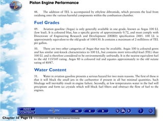 Piston Engine Performance

                     48.    The addition of TEL is accompanied by ethylene dibromide, which prevents the lead from
                     oxidising onto the various harmful components within the combustion chamber.

                     Fuel Grades
                     49.     Aviation gasoline (Avgas) is only generally available in one grade, known as Avgas 100 LL
                     (low lead). It is coloured blue, has a specific gravity of approximately 0.72, and must comply with
                     Directorate of Engineering Research and Development (DERD) specification 2485. 100 LL is
                     approximately equivalent to the old grade of 100/130. It contains a maximum of 2 millilitres of TEL
                     per gallon.

                     50.     There are two other categories of Avgas that may be available. Avgas 100 is coloured green
                     and has similar anti-knock characteristics to 100 LL, but contains more tetra-ethyl-lead (TEL) than
                     100 LL and is therefore considered to be environmentally unfriendly. It is the nearest equivalent fuel
                     to the old 115/145 rating. Avgas 80 is coloured red and equates approximately to the old octane
                     rating of 80/87.

                     Water Content
                     51.     Water in aviation gasoline presents a serious hazard for two main reasons. The first of these is
                     that it will block the small jets in the carburettor if present in all but minimal quantities. Such
                     blockage will inevitably result in engine failure. Secondly, at low temperatures water in the fuel will
                     precipitate and form ice crystals which will block fuel filters and obstruct the flow of fuel to the
                     engines.




Chapter 16 Page 15   © G LONGHURST 1999 All Rights Reserved Worldwide
 