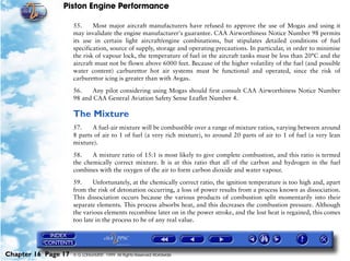 Piston Engine Performance

                     55.     Most major aircraft manufacturers have refused to approve the use of Mogas and using it
                     may invalidate the engine manufacturer's guarantee. CAA Airworthiness Notice Number 98 permits
                     its use in certain light aircraft/engine combinations, but stipulates detailed conditions of fuel
                     specification, source of supply, storage and operating precautions. In particular, in order to minimise
                     the risk of vapour lock, the temperature of fuel in the aircraft tanks must be less than 20°C and the
                     aircraft must not be flown above 6000 feet. Because of the higher volatility of the fuel (and possible
                     water content) carburettor hot air systems must be functional and operated, since the risk of
                     carburettor icing is greater than with Avgas.

                     56.    Any pilot considering using Mogas should first consult CAA Airworthiness Notice Number
                     98 and CAA General Aviation Safety Sense Leaflet Number 4.

                     The Mixture
                     57.    A fuel-air mixture will be combustible over a range of mixture ratios, varying between around
                     8 parts of air to 1 of fuel (a very rich mixture), to around 20 parts of air to 1 of fuel (a very lean
                     mixture).

                     58.    A mixture ratio of 15:1 is most likely to give complete combustion, and this ratio is termed
                     the chemically correct mixture. It is at this ratio that all of the carbon and hydrogen in the fuel
                     combines with the oxygen of the air to form carbon dioxide and water vapour.
                     59.     Unfortunately, at the chemically correct ratio, the ignition temperature is too high and, apart
                     from the risk of detonation occurring, a loss of power results from a process known as dissociation.
                     This dissociation occurs because the various products of combustion split momentarily into their
                     separate elements. This process absorbs heat, and this decreases the combustion pressure. Although
                     the various elements recombine later on in the power stroke, and the lost heat is regained, this comes
                     too late in the process to be of any real value.




Chapter 16 Page 17   © G LONGHURST 1999 All Rights Reserved Worldwide
 