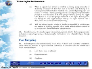 Piston Engine Performance

                                        (iii)    Where a seperate fuel primer is installed, a priming pump (manually or
                                                 electrically operated) will draw fuel from a fuel tank and discharge it to
                                                 various points in the induction manifold via a system of priming pipes and
                                                 nozzles. To operate a manual priming pump it is usually necessary to twist the
                                                 plunger in order to release it. It then springs outward, opening the supply
                                                 valve. Failure to re-lock the plunger will result in the engine drawing excess
                                                 fuel through the open supply valve on start-up. The engine will stall after a
                                                 short period due to over-enrichment (flooding).

                                        (iv)     With fuel injected engines priming is usually accomplished by operating the
                                                 fuel booster, or auxillary, pump for a brief period with the mixture control set
                                                 so as to permit a flow of fuel to the injector nozzles.

                     68.     In order to avoid flooding the engine with neat fuel, a drain is fitted to the lowest point in the
                     induction or supercharger casing so that any surplus fuel that may have collected will pass through
                     this drain.

                     Fuel Sampling
                     69.     Before flight each day a small quantity of fuel should be drawn from each of the aircraft tank
                     drain valves and inspected in a glass container. Fuel should be considered unfit for aircraft use if
                     visual inspection shows:

                                        (i)      More than a trace of sediment

                                        (ii)     Globules of water

                                        (iii)    Cloudiness




Chapter 16 Page 20   © G LONGHURST 1999 All Rights Reserved Worldwide
 