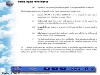 Piston Engine Performance

                                        (iv)     A positive reaction to water finding paste, or a paper or chemical detector.

                     The following should serve as a guide to the visual assessment of aircraft fuels:

                                        (i)      Colour. AVGAS is dyed blue, AVTUR JET A-1 is undyed and can vary in
                                                 appearance from colourless to straw yellow.

                                        (ii)     Undissolved water (free water) will appear as droplets on the sides of the
                                                 sampling vessel, or as bulk water in the bottom.

                                        (iii)    Suspended water (water in suspension) will cause the fuel to appear hazed or
                                                 cloudy.

                                        (iv)     Solid matter (rust, sand, dust, scale, etc) may be suspended in the fuel or settle
                                                 on the bottom of the sampling vessel.

                                        (v)      The fuel sample should appear clear and bright. Clear refers to the absence of
                                                 sediment or emulsion and bright refers to the sparkling appearance of fuel
                                                 which is free from cloudiness or haze.

                     70.    Because of its lower SG, fuel floats on water. If there is no obvious separation of fluids, test
                     the sample by smell, colour and finally by evaporation test. Empty the sample onto a smooth surface
                     and see how quickly it evaporates. The fluid in the container could be all water !




Chapter 16 Page 21   © G LONGHURST 1999 All Rights Reserved Worldwide
 